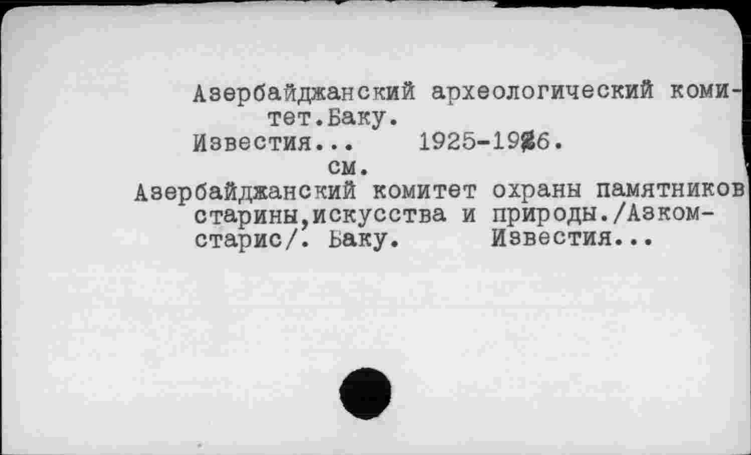 ﻿Азербайджанский археологический тет.Баку.
Известия... 1925-19^6.
коми
см.
Азербайджанский комитет охраны памятников старины,искусства и природы./Азком-старис/. Баку. Известия...